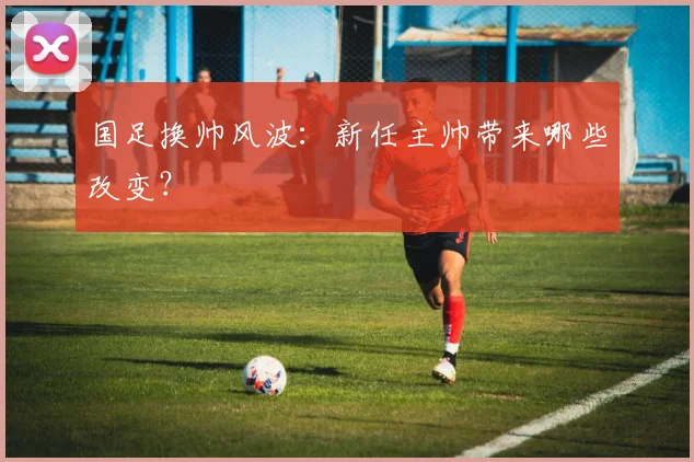 国足换帅风波:新任主帅带来哪些改变?