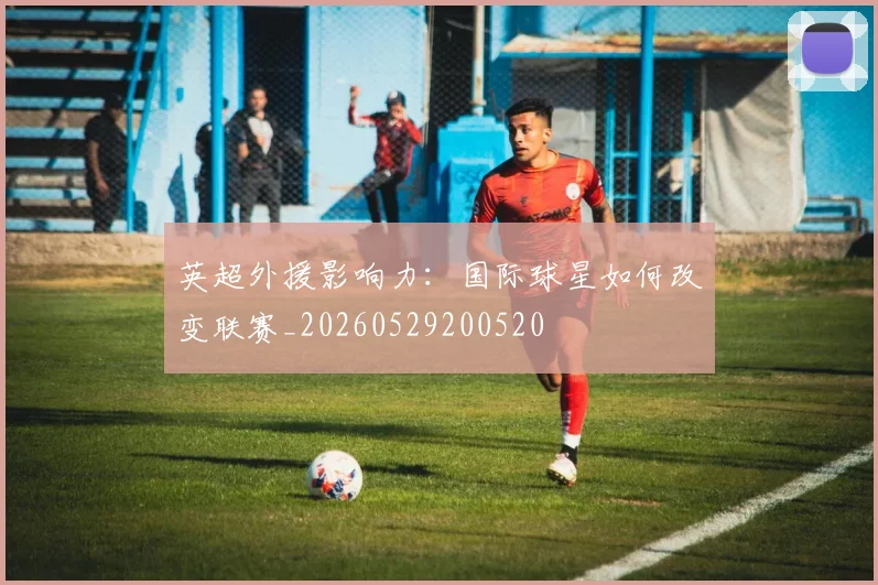 英超外援影响力:国际球星如何改变联赛_20260529200520