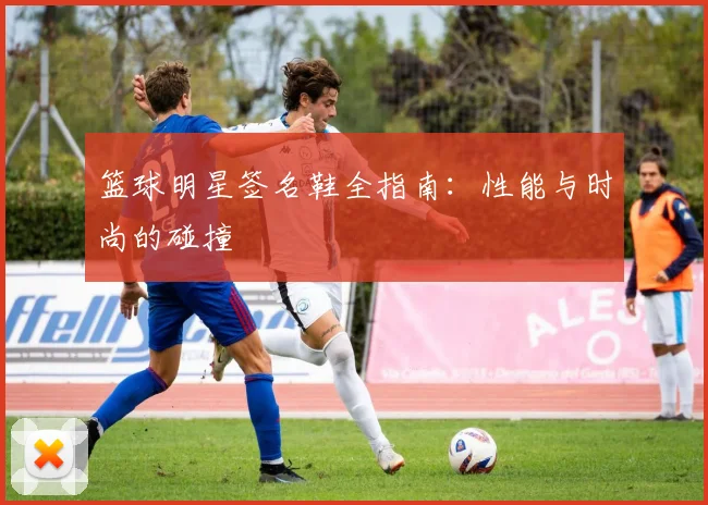 篮球明星签名鞋全指南：性能与时尚的碰撞