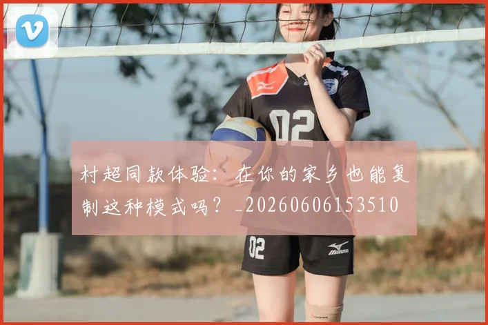 村超同款体验：在你的家乡也能复制这种模式吗？_20260606153510