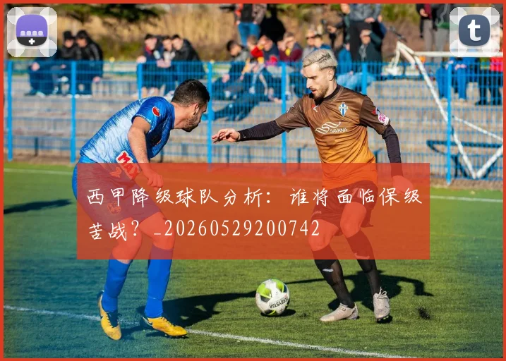 西甲降级球队分析：谁将面临保级苦战？_20260529200742