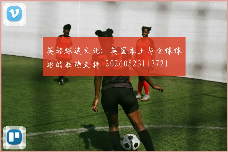 英超球迷文化：英国本土与全球球迷的狂热支持_20260523113721