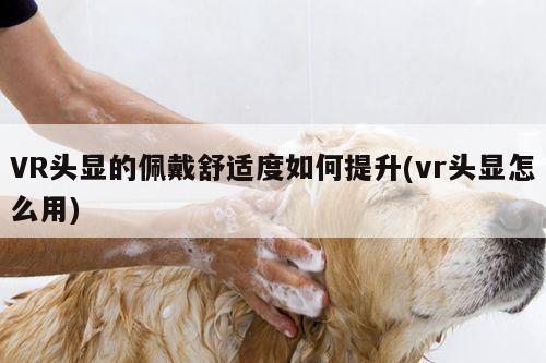 VR头显的佩戴舒适度如何提升(vr头显怎么用)【jn江南体育登录入口】